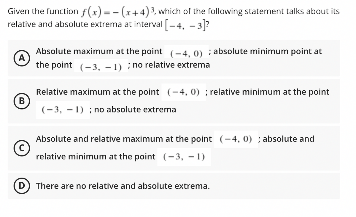 Given the function f(x) = - (x+4)3, which of the following statement talks about its
relative and absolute extrema at interval -4, - 3?
Absolute maximum at the point (-4, 0) ; absolute minimum point at
the point (–3, – 1) ; no relative extrema
Relative maximum at the point (-4, 0) ; relative minimum at the point
(-3, – 1) ; no absolute extrema
Absolute and relative maximum at the point (-4, 0) ; absolute and
relative minimum at the point (-3, – 1)
D) There are no relative and absolute extrema.
