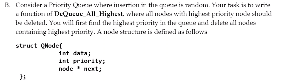 B. Consider a Priority Queue where insertion in the queue is random. Your task is to write
a function of DeQueue_All_Highest, where all nodes with highest priority node should
be deleted. You will first find the highest priority in the queue and delete all nodes
containing highest priority. A node structure is defined as follows
struct QNode{
int data;
int priority;
node * next;
};
