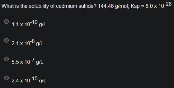 What is the solubility of cadmium sulfide? 144.46 g/mol; Ksp = 8.0 x 10-28
1.1 x 10-10 g/L
2.1 x 108 g/L
5.5 x 10-7 g/L
2.4 x 10-15 g/L
