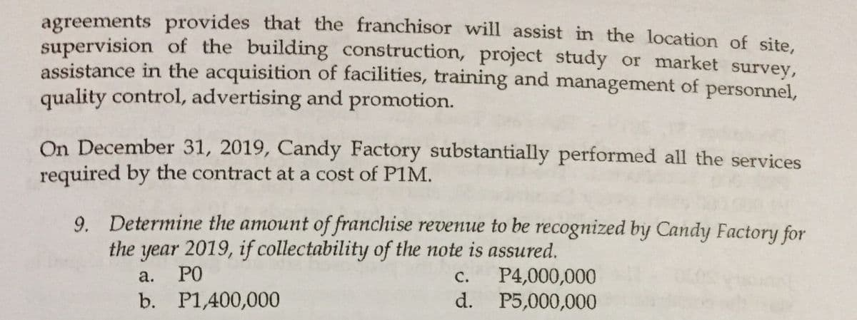 agreements provides that the franchisor will assist in the location of site
supervision of the building construction, project study or market survey,
assistance in the acquisition of facilities, training and management of personnel,
quality control, advertising and promotion.
On December 31, 2019, Candy Factory substantially performed all the services
required by the contract at a cost of PIM.
9. Determine the amount of franchise revenue to be recognized by Candy Factory for
the year 2019, if collectability of the note is assured.
а.
PO
С.
P4,000,000
b. P1,400,000
d.
P5,000,000
