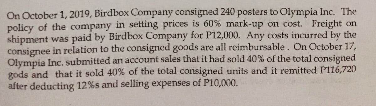 On October 1, 2019, Birdbox Company consigned 240 posters to Olympia Inc. The
policy of the company in setting prices is 60% mark-up on cost. Freight on
shipment was paid by Birdbox Company for P12,000. Any costs incurred by the
consignee in relation to the consigned goods are all reimbursable. On October 17,
Olympia Inc. submitted an account sales that it had sold 40% of the total consigned
gods and that it sold 40% of the total consigned units and it remitted P116,720
after deducting 12%s and selling expenses of P10,000.
