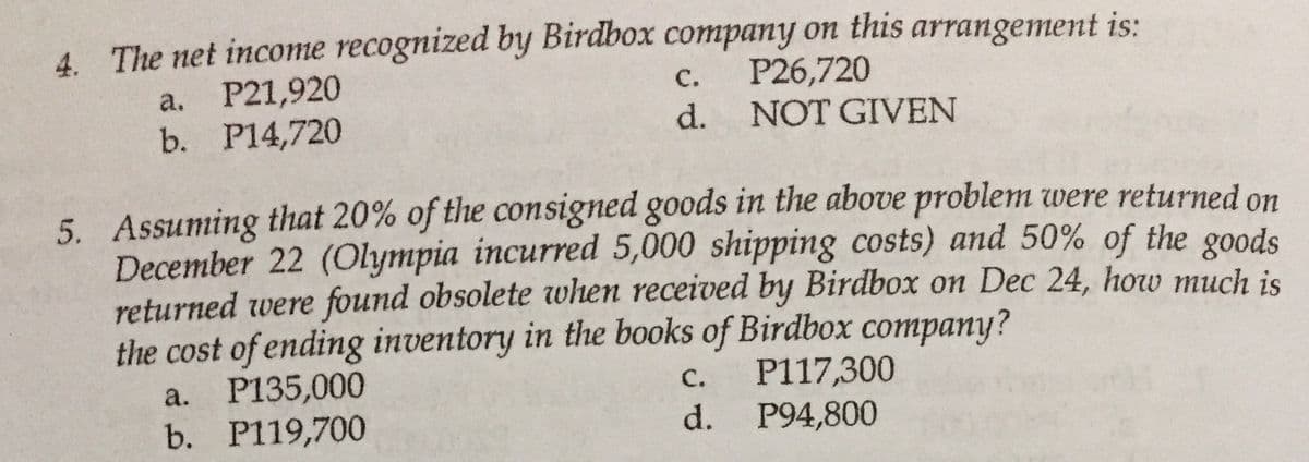 4. The net income recognized by Birdbox company on this arrangement is:
P26,720
a. P21,920
b. P14,720
с.
d. NOT GIVEN
5. Assuming that 20% of the consigned goods in the above problem were returned on
December 22 (Olympia incurred 5,000 shipping costs) and 50% of the goods
returned were found obsolete when received by Birdbox on Dec 24, how much is
the cost of ending inventory in the books of Birdbox company?
a. P135,000
b. P119,700
P117,300
P94,800
с.
d.
