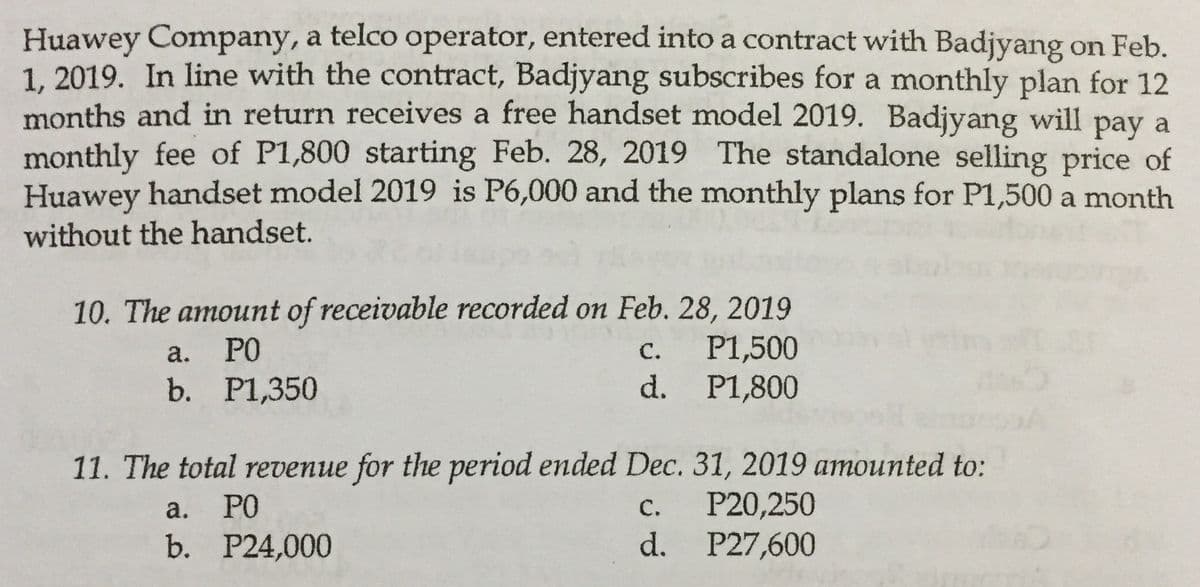 Huawey Company, a telco operator, entered into a contract with Badjyang on Feb.
1. 2019. In line with the contract, Badjyang subscribes for a monthly plan for 12
months and in return receives a free handset model 2019. Badjyang
monthly fee of P1,800 starting Feb. 28, 2019 The standalone selling price of
Huawey handset model 2019 is P6,000 and the monthly plans for P1,500 a month
will
рay a
without the handset.
10. The amount of receivable recorded on Feb. 28, 2019
P1,500
d. P1,800
а.
PO
с.
b. P1,350
11. The total revenue for the period ended Dec. 31, 2019 amounted to:
P20,250
d. P27,600
a.
PO
С.
b. Р24,000
