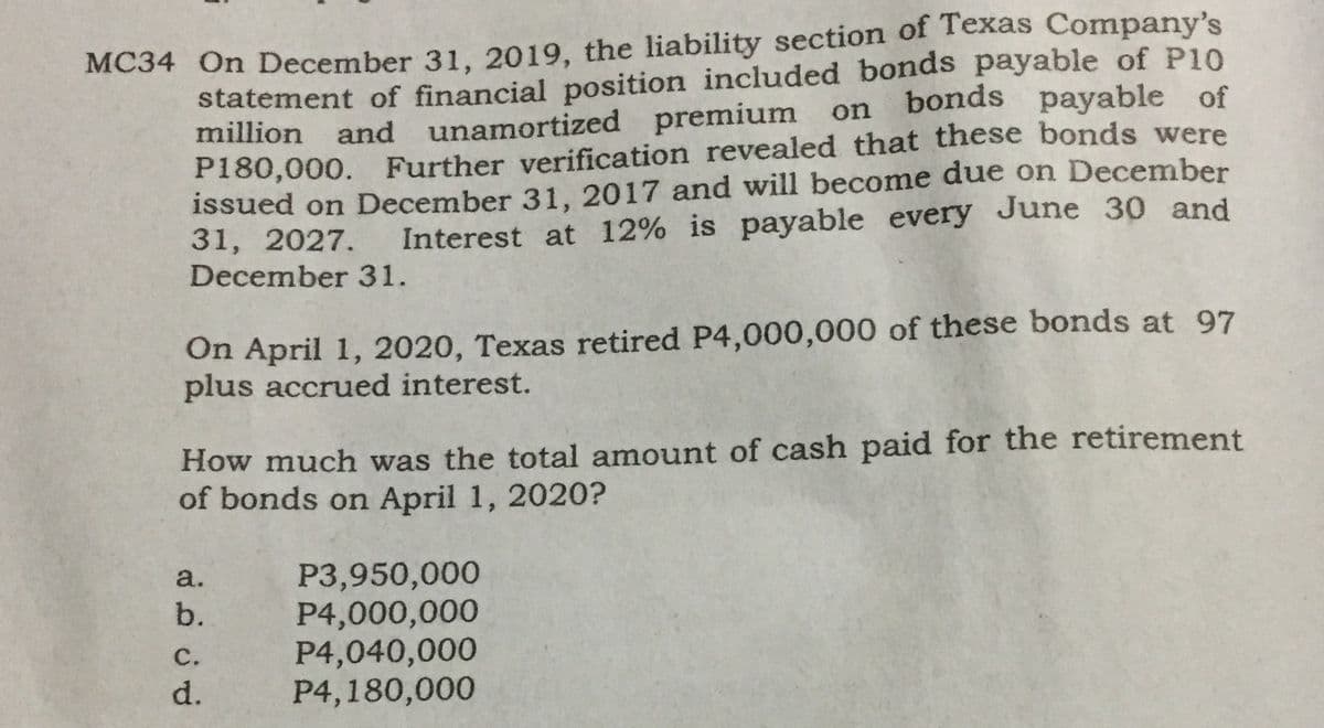 MC34 On December 31, 2019, the liability section of Texas Company's
statement of financial position included bonds payable of P10
million and unamortized premium on
P180,000. Further verification revealed that these bonds were
issued on December 31, 2017 and will become due on December
31, 2027.
December 31.
bonds payable of
Interest at 12% is payable every June 30 and
On April 1, 2020, Texas retired P4,000,000 of these bonds at 97
plus accrued interest.
How much was the total amount of cash paid for the retirement
of bonds on April 1, 2020?
P3,950,000
P4,000,000
P4,040,000
P4,180,000
a.
b.
С.
d.
