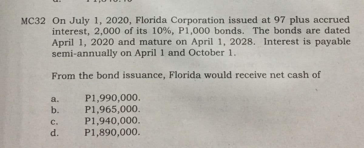 MC32 On July 1, 2020, Florida Corporation issued at 97 plus accrued
interest, 2,000 of its 10%, P1,000 bonds. The bonds are dated
April 1, 2020 and mature on April 1, 2028. Interest is payable
semi-annually on April 1 and October 1.
From the bond issuance, Florida would receive net cash of
P1,990,000.
P1,965,000.
P1,940,000.
P1,890,000.
a.
b.
C.
d.
