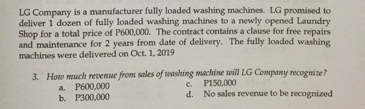 LG Company is a manufacturer fully loaded washing machines. LG promised to
deliver 1 dozen of fully loaded washing machines to a newly opened Laundry
Shop for a total price of P600,000. The contract contains a clause for free repairs
and maintenance for 2 years from date of delivery. The fully loaded washing
machines were delivered on Oct. 1, 2019
3. How much revenue from sales of washing machine will LG Company recognize?
P600,000
b. Р300,000
P150,000
No sales revenue to be recognized
C.
а.
d.
