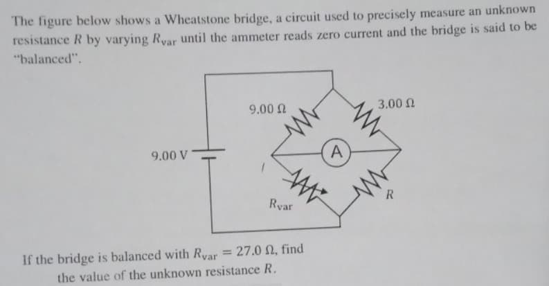The figure below shows a Wheatstone bridge, a circuit used to precisely measure an unknown
resistance R by varying Rvar until the ammeter reads zero current and the bridge is said to be
"balanced".
9.00 V
9.00 Ω
Rvar
ww
www
If the bridge is balanced with Ryar = 27.0 2, find
the value of the unknown resistance R.
A
3.00 Ω
R