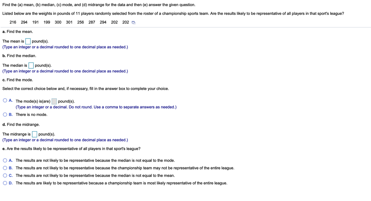 Find the (a) mean, (b) median, (c) mode, and (d) midrange for the data and then (e) answer the given question.
Listed below are the weights in pounds of 11 players randomly selected from the roster of a championship sports team. Are the results likely to be representative of all players in that sport's league?
216
294
191
199
300
301
256
287
294
202
202 O
a. Find the mean.
The mean is
pound(s).
(Type an integer or a decimal rounded to one decimal place as needed.)
b. Find the median.
The median is
pound(s).
(Type an integer or a decimal rounded to one decimal place as needed.)
c. Find the mode.
Select the correct choice below and, if necessary, fill in the answer box to complete your choice.
O A. The mode(s) is(are)
pound(s).
(Type an integer or a decimal. Do not round. Use a comma to separate answers as needed.)
B. There is no mode.
d. Find the midrange.
The midrange is
pound(s).
(Type an integer or a decimal rounded to one decimal place as needed.)
e. Are the results likely to be representative of all players in that sport's league?
A. The results are not likely to be representative because the median is not equal to the mode.
B. The results are not likely to be representative because the championship team may not be representative of the entire league.
C. The results are not likely to be representative because the median is not equal to the mean.
D. The results are likely to be representative because a championship team is most likely representative of the entire league.
