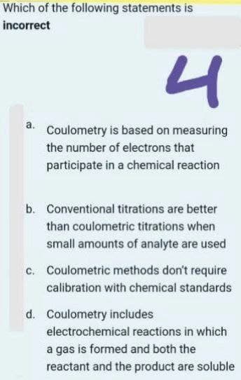 Which of the following statements is
incorrect
4
a.
Coulometry is based on measuring
the number of electrons that
participate in a chemical reaction
b. Conventional titrations are better
than coulometric titrations when
small amounts of analyte are used
c. Coulometric methods don't require
calibration with chemical standards
d. Coulometry includes
electrochemical reactions in which
a gas is formed and both the
reactant and the product are soluble
