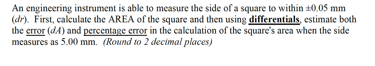 An engineering instrument is able to measure the side of a square to within ±0.05 mm
(dr). First, calculate the AREA of the square and then using differentials, estimate both
the error (dA) and percentage error in the calculation of the square's area when the side
measures as 5.00 mm. (Round to 2 decimal places)
