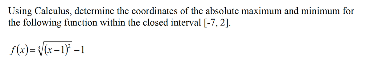 Using Calculus, determine the coordinates of the absolute maximum and minimum for
the following function within the closed interval [-7, 2].
f(x)= /(x-1} –1
