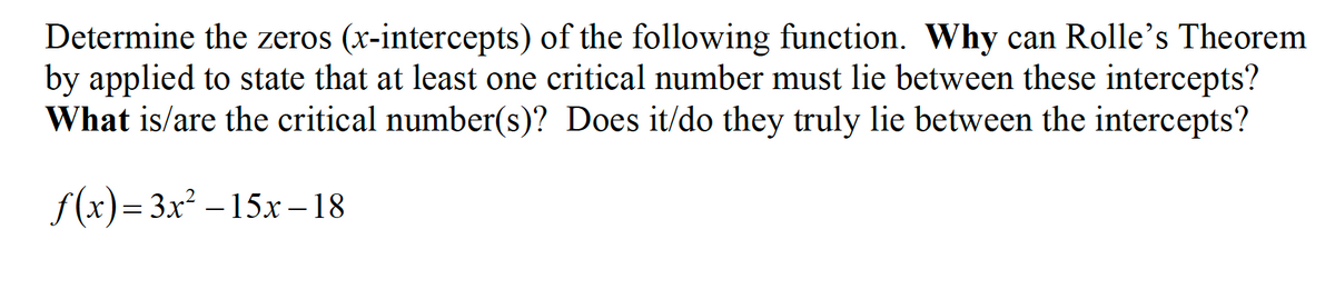 Determine the zeros (x-intercepts) of the following function. Why can Rolle's Theorem
by applied to state that at least one critical number must lie between these intercepts?
What is/are the critical number(s)? Does it/do they truly lie between the intercepts?
f(x)= 3x² – 15x –18
