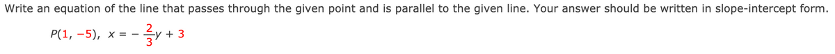 Write an equation of the line that passes through the given point and is parallel to the given line. Your answer should be written in slope-intercept form.
를/ +3
P(1, -5), x = -
+ 3
