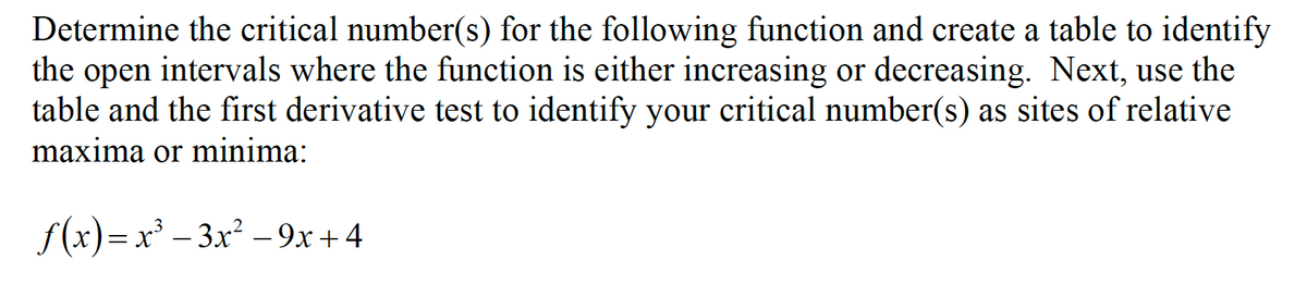 Determine the critical number(s) for the following function and create a table to identify
the open intervals where the function is either increasing or decreasing. Next, use the
table and the first derivative test to identify your critical number(s) as sites of relative
maxima or minima:
f(x)= x° – 3x² – 9x+4
-
