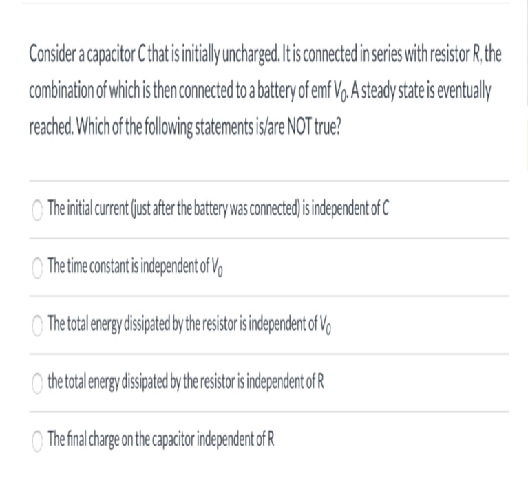 Consider a capacitor Cthat isinitially uncharged.It is connected in series with resistor R. the
combination of which is then connected to a battery of emf V,. A steady state is eventualy
reached.Which of the following statementsis/are NOT true?
The initial curren (just after the battery was connected is independent of C
Thetime constantisindependent of V
The total energy disipated bythe resistoris independent of V
O the total energy disipated by the resistor is independent of R
The final charge on the capacitor independent of R
