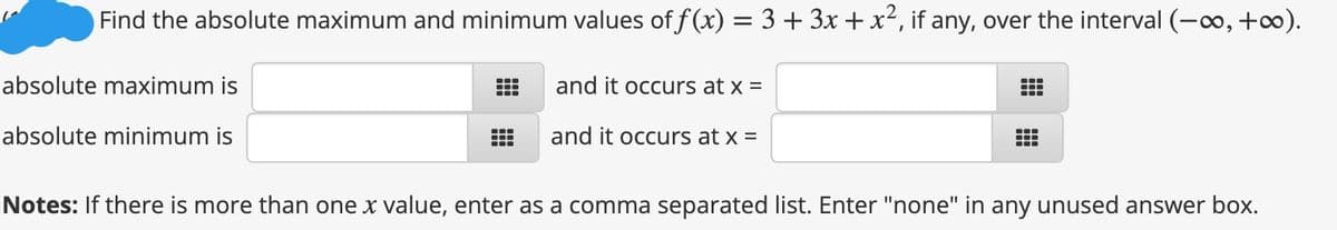 Find the absolute maximum and minimum values of f(x) = 3+ 3x + x2, if any, over the interval (-o, +o).
absolute maximum is
and it occurs at x =
absolute minimum is
and it occurs at x =
Notes: If there is more than one x value, enter as a comma separated list. Enter "none" in any unused answer box.
