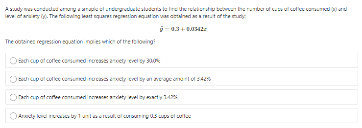 A study was conducted among a smaple of undergraduate students to find the relationship between the number of cups of coffee consumed (x) and
level of anxiety (y). The following least squares regression equation was obtained as a result of the study:
ý = 0.3 + 0.0342z
The obtained regression equation implies which of the following?
Each cup of coffee consumed increases anxiety level by 30.0%
Each cup of coffee consumed increases anxiety level by an average amoint of 3.42%
Each cup of coffee consumed increases anxiety level by exactly 3.42%
Anxiety level increases by 1 unit as a result of consuming 0.3 cups of coffee
