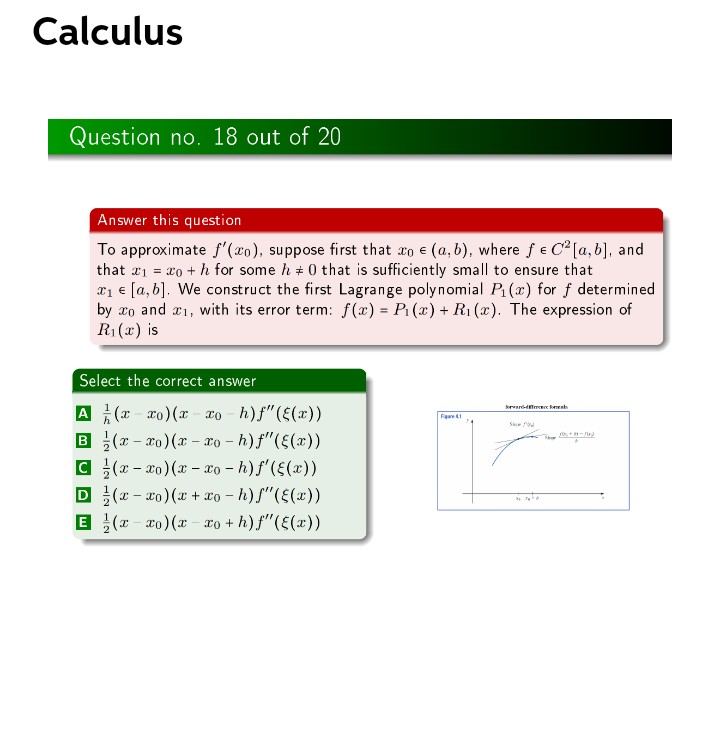 Calculus
Question no. 18 out of 20
Answer this question
To approximate f'(xo), suppose first that co e (a, b), where fe C2 [a, b], and
that r = x0 + h for some h + 0 that is sufficiently small to ensure that
a1 e [a, b]. We construct the first Lagrange polynomial P (x) for f determined
by xo and r1, with its error term: f(x) = Pi (x) + R1 (x). The expression of
R1 (x) is
%3!
Select the correct answer
A (x- ro)(x xo - h)f"(E(x))
B (7 - xo)(x - xo – h) f"({(x))
C (x - xo)(x - o - h)f'(E(x))
D (x - xo) (x + xo - h)f"(E(x))
E (x - xo) (x - xo + h)f"(E(x))
kreard er best
Fa
S
