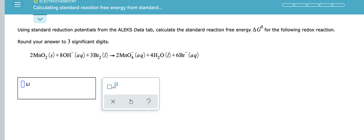 ELECTROCHEMISTRY
Calculating standard reaction free energy from standard...
Using standard reduction potentials from the ALEKS Data tab, calculate the standard reaction free energy AG° for the following redox reaction.
Round your answer to 3 significant digits.
2MNO, (s) + 80H (aq)+3Br, (1) → 2MnO, (aq)+4H,0 (1) +6Br (aq)
x10
