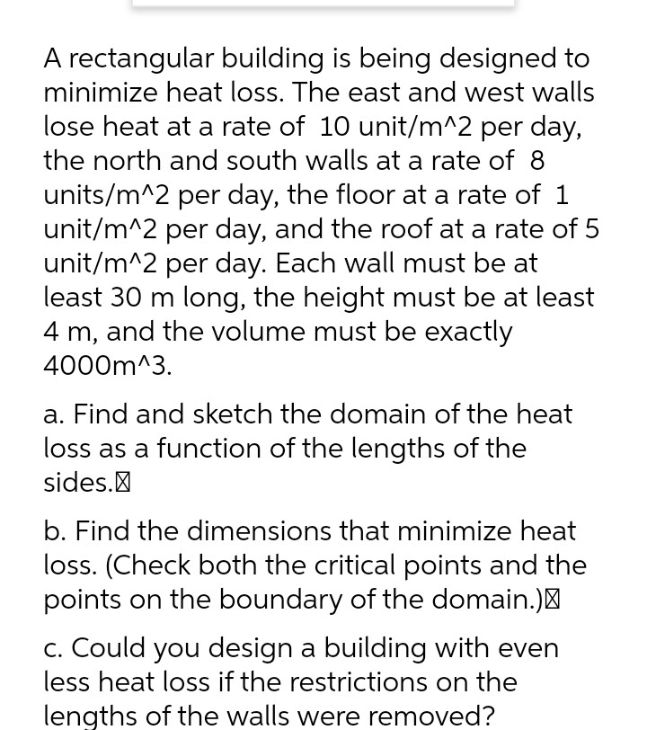 A rectangular building is being designed to
minimize heat loss. The east and west walls
lose heat at a rate of 10 unit/m^2 per day,
the north and south walls at a rate of 8
units/m^2 per day, the floor at a rate of 1
unit/m^2 per day, and the roof at a rate of 5
unit/m^2 per day. Each wall must be at
least 30 m long, the height must be at least
4 m, and the volume must be exactly
4000m^3.
a. Find and sketch the domain of the heat
loss as a function of the lengths of the
sides.
b. Find the dimensions that minimize heat
loss. (Check both the critical points and the
points on the boundary of the domain.)"
c. Could you design a building with even
less heat loss if the restrictions on the
lengths of the walls were removed?

