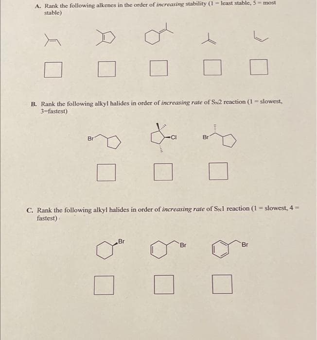 A. Rank the following alkenes in the order of increasing stability (1 = least stable, 5= most
stable)
B. Rank the following alkyl halides in order of increasing rate of SN2 reaction (1 = slowest,
3=fastest)
Br
CI
Br
C. Rank the following alkyl halides in order of increasing rate of SNl reaction (1 = slowest, 4 =
fastest)
Br
Br
Br
