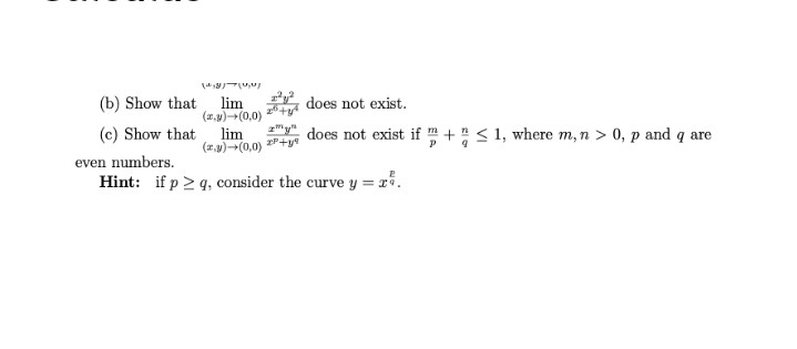 (b) Show that
lim
(r.y)(0,0)
does not exist.
(c) Show that
lim
(z9)-(0,0)
does not exist if m+ < 1, where m, n > 0, p and q are
even numbers.
Hint: if p 2 q, consider the curve y = r*.
