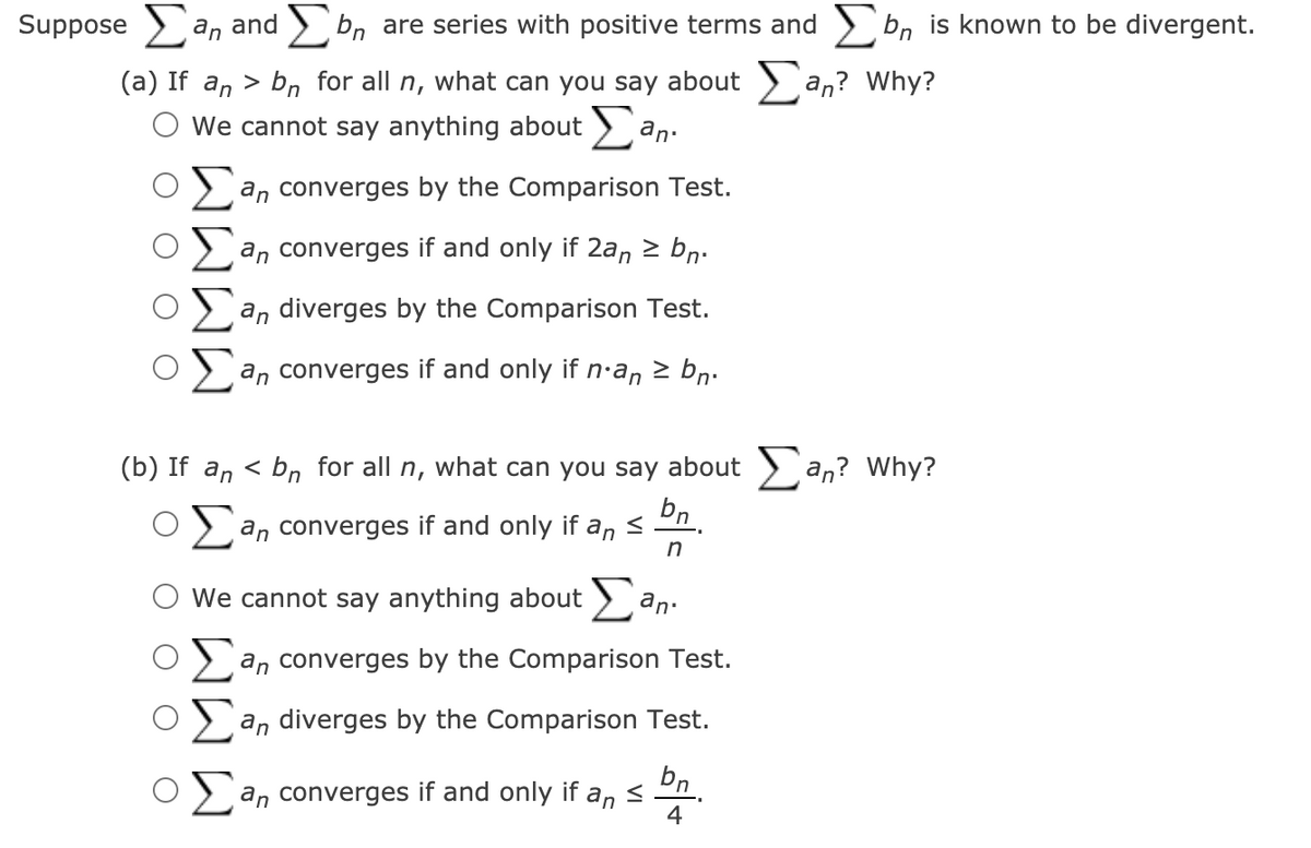 Suppose > a, and > bn are series with positive terms and > bn is known to be divergent.
(a) If an > bn for all n, what can you say about > an? Why?
O We cannot say anything about > an:
an converges by the Comparison Test.
an converges if and only if 2an 2 bn.
an diverges by the Comparison Test.
an converges if and only if n·an > bn.
(b) If an < bn for all n, what can you say about > an? Why?
bn
an converges if and only if an <
We cannot say anything about
an.
2 an converges by the Comparison Test.
an diverges by the Comparison Test.
bn.
an converges if and only if an <
4
