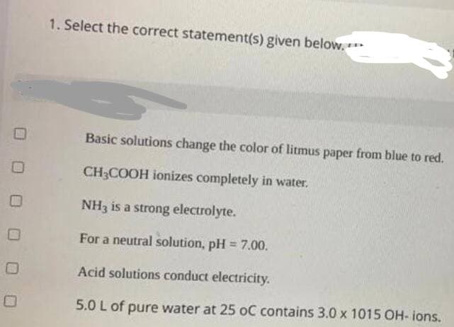 1. Select the correct statement(s) given below.**
Basic solutions change the color of litmus paper from blue to red.
CH3COOH ionizes completely in water.
NH3 is a strong electrolyte.
For a neutral solution, pH = 7.00.
%3D
Acid solutions conduct electricity.
5.0 L of pure water at 25 oC contains 3.0 x 1015 OH- ions.

