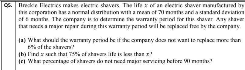 Q5. Breckie Electrics makes electric shavers. The life x of an electric shaver manufactured by
this corporation has a normal distribution with a mean of 70 months and a standard deviation
of 6 months. The company is to determine the warranty period for this shaver. Any shaver
that needs a major repair during this warranty period will be replaced free by the company.
(a) What should the warranty period be if the company does not want to replace more than
6% of the shavers?
(b) Find x such that 75% of shavers life is less than x?
(c) What percentage of shavers do not need major servicing before 90 months?

