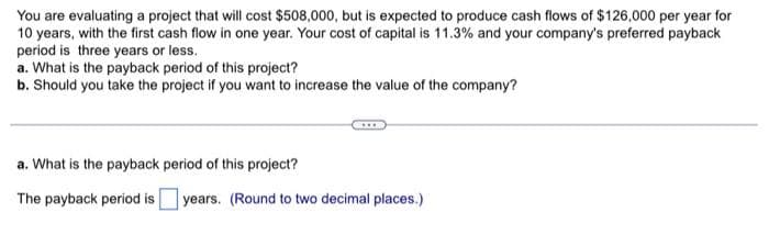 You are evaluating a project that will cost $508,000, but is expected to produce cash flows of $126,000 per year for
10 years, with the first cash flow in one year. Your cost of capital is 11.3% and your company's preferred payback
period is three years or less.
a. What is the payback period of this project?
b. Should you take the project if you want to increase the value of the company?
a. What is the payback period of this project?
The payback period is years. (Round to two decimal places.)