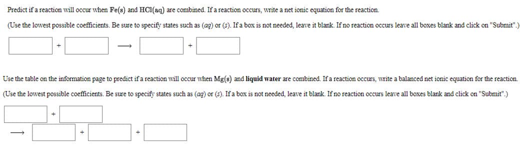 Predict if a reaction will occur when Fe(s) and HC1(aq) are combined. If a reaction occurs, write a net ionic equation for the reaction.
(Use the lowest possible coefficients. Be sure to specify states such as (ag) or (s). If a box is not needed, leave it blank. If no reaction occurs leave all boxes blank and click on "Submit".)
Use the table on the information page to predict ifa reaction will occur when Mg(s) and liquid water are combined. If a reaction occurs, write a balanced net ionic equation for the reaction.
(Use the lowest possible coefficients. Be sure to specify states such as (ag) or (s). If a box is not needed, leave it blank. If no reaction occurs leave all boxes blank and click on "Submit".)
+
