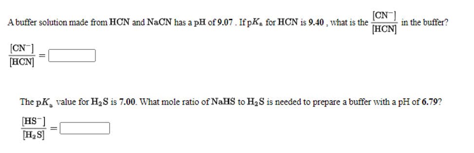 [CN
A buffer solution made from HCN and NaCN has a pH of 9.07. If pK, for HOCN is 9.40 , what is the
[HCN]
in the buffer?
(CN ]
[HCN]
%3D
The pK, value for H2S is 7.00. What mole ratio of NaHS to H2S is needed to prepare a buffer with a pH of 6.79?
[HS ]
[H2 S]
