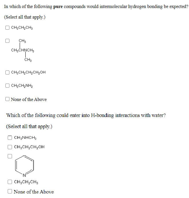 In which of the following pure compounds would intermolecular hydrogen bonding be expected?
(Select all that apply.)
CH,CH2CH3
CH3
CH3CHNCH3
CH,CH,CH,CH20H
CH;CH,NH2
O None of the Above
Which of the following could enter into H-bonding interactions with water?
(Select all that apply.)
CH;NHCH,
CH;CH,CH,OH
O CH;CH,CH,
None of the Above
