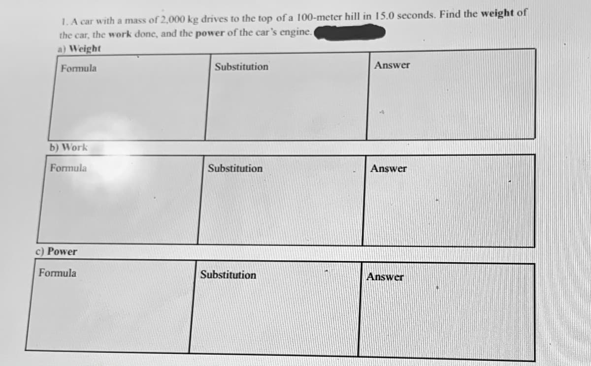 1.A car with a mass of 2,000 kg drives to the top of a 100-meter hill in 15.0 seconds. Find the weight of
the car, the work done, and the power of the car's engine.
a) Weight
Formula
Substitution
Answer
b) Work
Formula
Substitution
Answer
c) Power
Formula
Substitution
Answer
