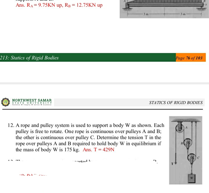 Ans. RA = 9.75KN up, RB = 12.75KN up
3 m
3 m
213: Statics of Rigid Bodies
Page 76 of 103
NORTHWEST SAMAR
STATE UNIVERSITY
STATICS OF RIGID BODIES
Resiience integrity Service. Escellence
12. A rope and pulley system is used to support a body W as shown. Each
pulley is free to rotate. One rope is continuous over pulleys A and B;
the other is continuous over pulley C. Determine the tension T in the
rope over pulleys A and B required to hold body W in equilibrium if
the mass of body W is 175 kg. Ans. T= 429N
arted 1
3. IN A- .
