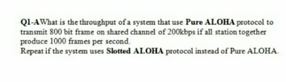 Ql-AWhat is the throughput of a system that use Pure ALOHA protocol to
transmit 800 bit frame on shared channel of 200kbps if all station together
produce 1000 frames per second.
Repeat if the system uses Slotted ALOHA protocol instead of Pure ALOHA.
