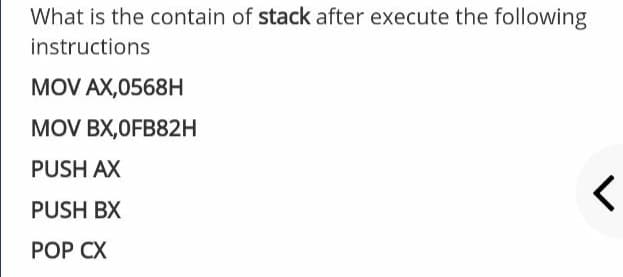 What is the contain of stack after execute the following
instructions
MOV AX,0568H
MOV BX,OFB82H
PUSH AX
PUSH BX
POP CX
