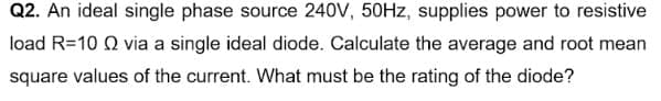 Q2. An ideal single phase source 240V, 50HZ, supplies power to resistive
load R=10 Q via a single ideal diode. Calculate the average and root mean
square values of the current. What must be the rating of the diode?
