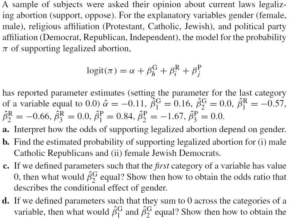 A sample of subjects were asked their opinion about current laws legaliz-
ing abortion (support, oppose). For the explanatory variables gender (female,
male), religious affiliation (Protestant, Catholic, Jewish), and political party
affiliation (Democrat, Republican, Independent), the model for the probability
of supporting legalized abortion,
logit (7) = α + B + B² + B²
has reported parameter estimates (setting the parameter for the last category
of a variable equal to 0.0) â = -0.11, p = 0.16, B = 0.0, R = −0.57,
BR = -0.66, BR = 0.0, ß³ = 0.84, ß² = -1.67, ß² = 0.0.
a. Interpret how the odds of supporting legalized abortion depend on gender.
b. Find the estimated probability of supporting legalized abortion for (i) male
Catholic Republicans and (ii) female Jewish Democrats.
c. If we defined parameters such that the first category of a variable has value
0, then what would equal? Show then how to obtain the odds ratio that
describes the conditional effect of gender.
d. If we defined parameters such that they sum to 0 across the categories of a
variable, then what would B and equal? Show then how to obtain the