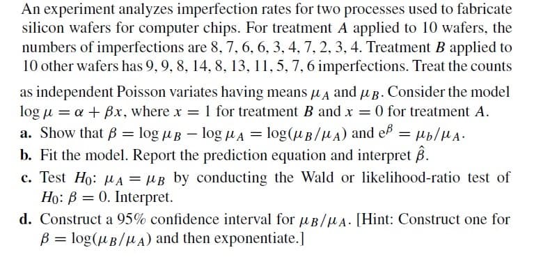 An experiment analyzes imperfection rates for two processes used to fabricate
silicon wafers for computer chips. For treatment A applied to 10 wafers, the
numbers of imperfections are 8, 7, 6, 6, 3, 4, 7, 2, 3, 4. Treatment B applied to
10 other wafers has 9, 9, 8, 14, 8, 13, 11, 5, 7, 6 imperfections. Treat the counts
as independent Poisson variates having means μA and µg. Consider the model
log μ = a + Bx, where x = 1 for treatment B and x = 0 for treatment A.
a. Show that B =
log Blog μA = log(B/A) and eß = Mb/MA.
b. Fit the model. Report the prediction equation and interpret ß.
c. Test Ho: A = μB by conducting the Wald or likelihood-ratio test of
Ho: B 0. Interpret.
=
d. Construct a 95% confidence interval for μB/A. [Hint: Construct one for
B = log(μB/μA) and then exponentiate.]