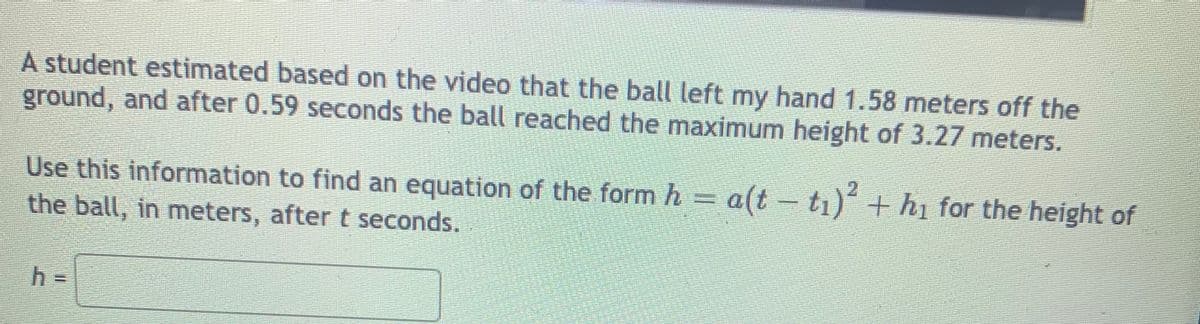 A student estimated based on the video that the ball left my hand 1.58 meters off the
ground, and after 0.59 seconds the ball reached the maximum height of 3.27 meters.
Use this information to find an equation of the form h= a(t
the ball, in meters, after t seconds.
- ti) + h1 for the height of
h% =
