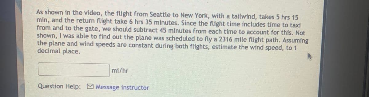 As shown in the video, the flight from Seattle to New York, with a tailwind, takes 5 hrs 15
min, and the return flight take 6 hrs 35 minutes. Since the flight time includes time to taxi
from and to the gate, we should subtract 45 minutes from each time to account for this. Not
shown, I was able to find out the plane was scheduled to fly a 2316 mile flight path. Assuming
the plane and wind speeds are constant during both flights, estimate the wind speed, to 1
decimal place.
mi/hr
Question Help: Message instructor

