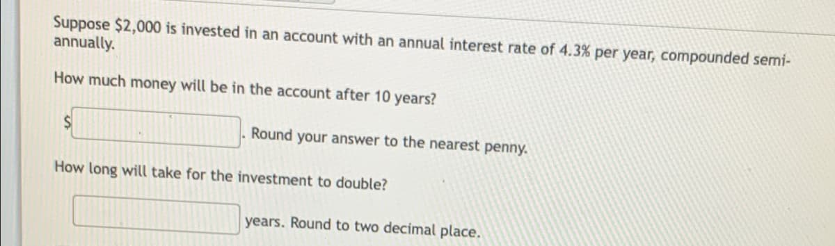 Suppose $2,000 is invested in an account with an annual interest rate of 4.3% per year, compounded semi-
annually.
How much money will be in the account after 10 years?
Round your answer to the nearest penny.
How long will take for the investment to double?
years. Round to two decimal place.
