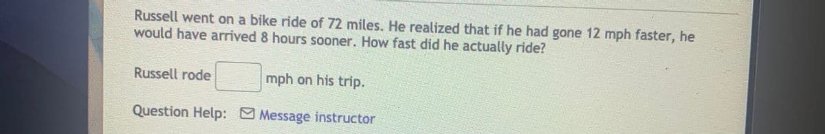 Russell went on a bike ride of 72 miles. He realized that if he had gone 12 mph faster, he
would have arrived 8 hours sooner. How fast did he actually ride?
Russell rode
mph on his trip.
Question Help: Message instructor

