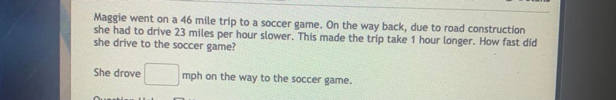 Maggie went on a 46 mile trip to a soccer game. On the way back, due to road construction
she had to drive 23 miles per hour slower. This made the trip take 1 hour longer. How fast did
she drive to the soccer game?
She drove
mph on the way to the soccer game.
