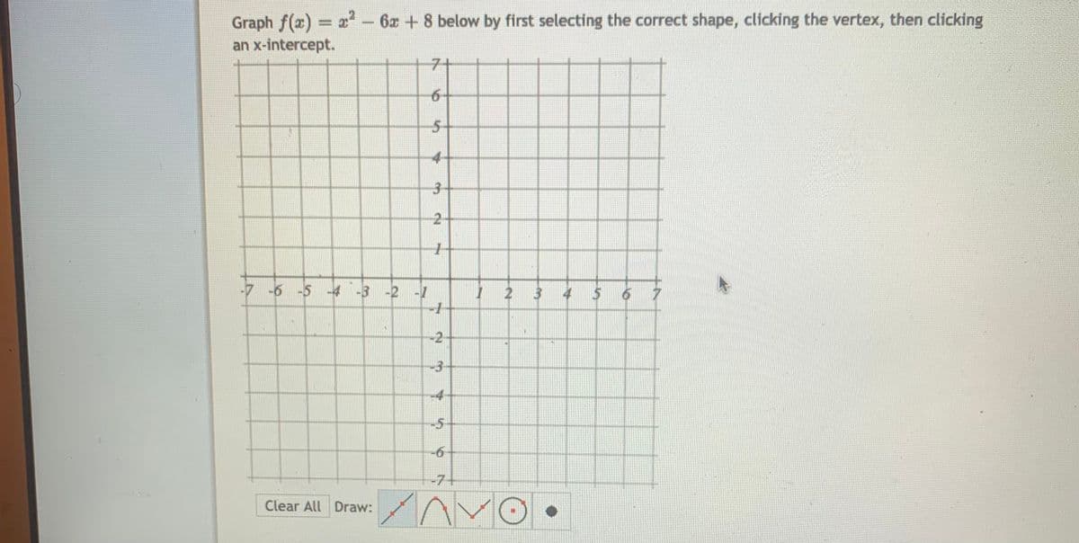 Graph f(x) x-6x +8 below by first selecting the correct shape, clicking the vertex, then clicking
an x-intercept.
7+
6-
5+
4-
-2-
-7 -6 -5 -4 -3 -2
I 2 3 4
-2-
-3-
-4-
-5
-7+
Clear All Draw:
3.
