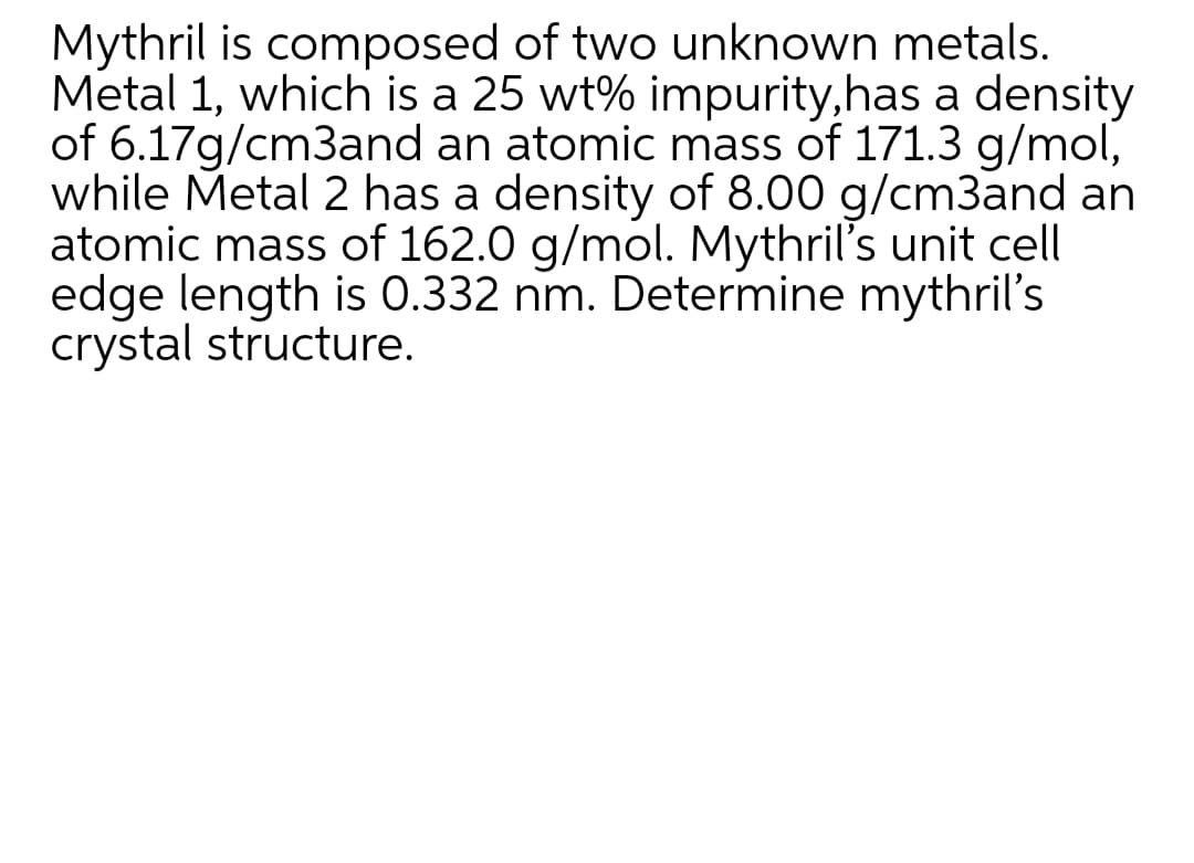 Mythril is composed of two unknown metals.
Metal 1, which is a 25 wt% impurity,has a density
of 6.17g/cm3and an atomic mass of 171.3 g/mol,
while Metal 2 has a density of 8.00 g/cm3and an
atomic mass of 162.0 g/mol. Mythril's unit cell
edge length is 0.332 nm. Determine mythril's
crystal structure.
