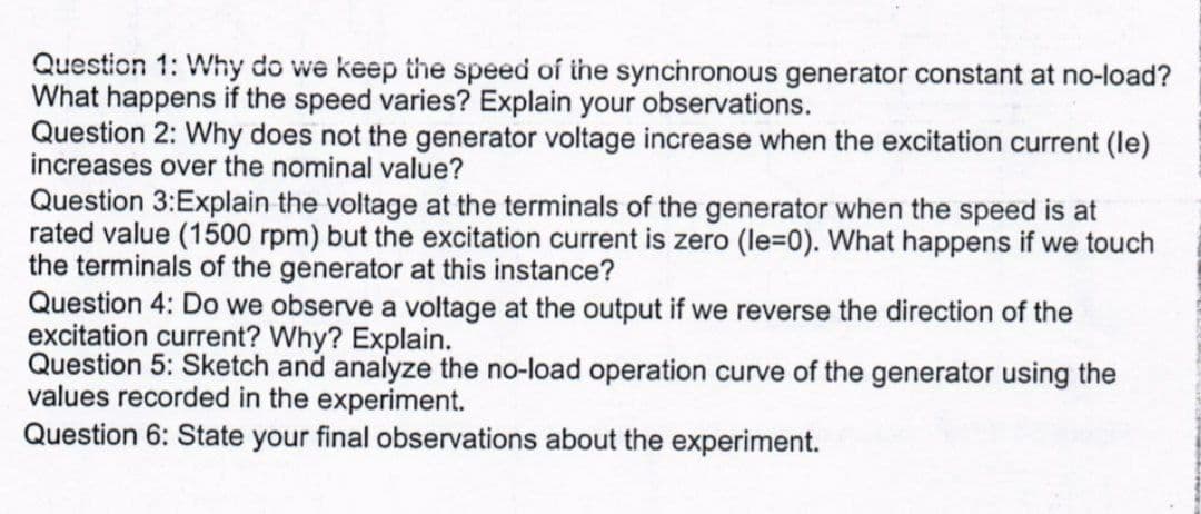 Questicn 1: Why do we keep the speed of the synchronous generator constant at no-load?
What happens if the speed varies? Explain your observations.
Question 2: Why does not the generator voltage increase when the excitation current (le)
increases over the nominal value?
Question 3:Explain the voltage at the terminals of the generator when the speed is at
rated value (1500 rpm) but the excitation current is zero (le=0). What happens if we touch
the terminals of the generator at this instance?
Question 4: Do we observe a voltage at the output if we reverse the direction of the
excitation current? Why? Explain.
Question 5: Sketch and analyze the no-load operation curve of the generator using the
values recorded in the experiment.
Question 6: State your final observations about the experiment.
