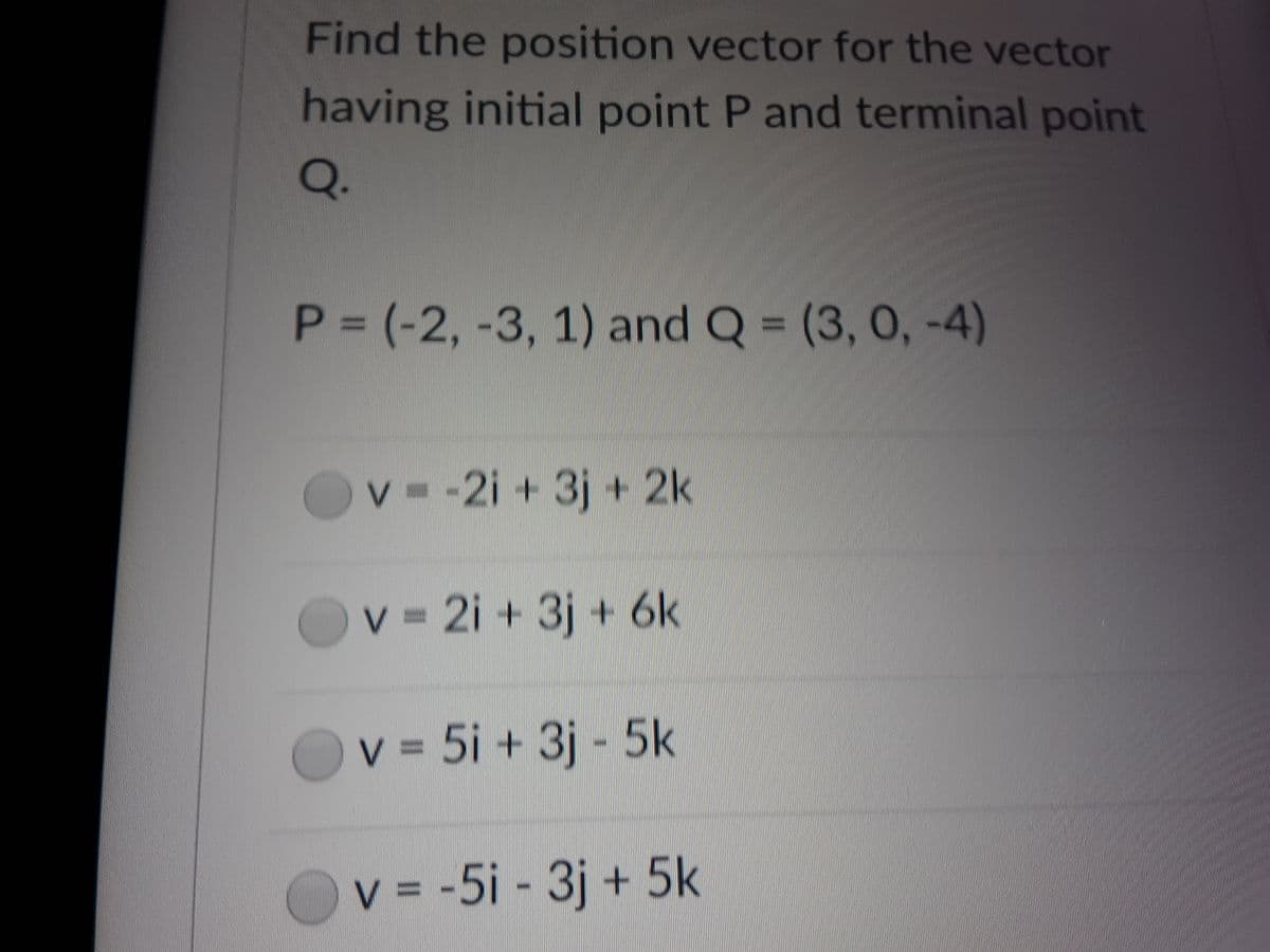 Find the position vector for the vector
having initial point P and terminal point
Q.
P = (-2, -3, 1) and Q = (3, 0, -4)
v -2i + 3j + 2k
v 2i + 3j + 6k
v 5i + 3j 5k
v = -5i - 3j + 5k
