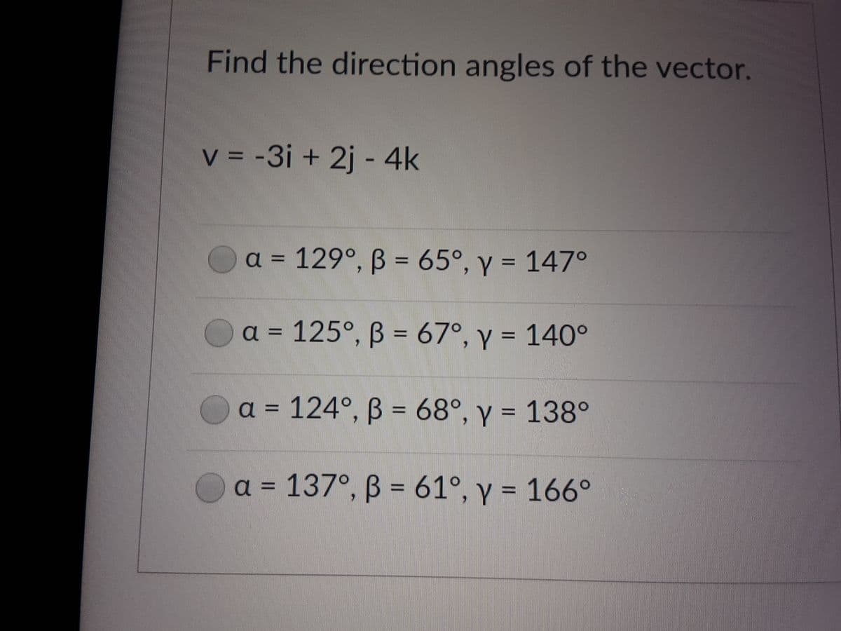 Find the direction angles of the vector.
V = -3i + 2j - 4k
a = 129°, ß = 65°, y = 147°
a = 125°, B = 67°, y = 140°
a = 124°, B = 68°, y = 138°
%3D
a = 137°, ß = 61°, y = 166°

